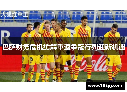 巴萨财务危机缓解重返争冠行列迎新机遇